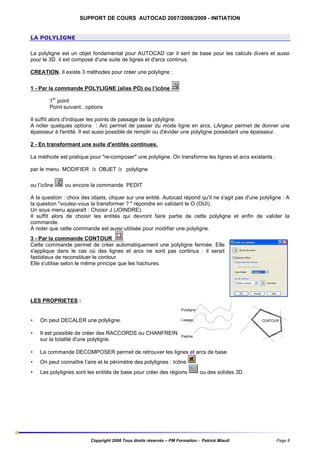 SUPPORT DE COURS AUTOCAD 2007/2008/2009 - INITIATION

LA POLYLIGNE
La polyligne est un objet fondamental pour AUTOCAD car il sert de base pour les calculs divers et aussi
pour le 3D. il est composé d'une suite de lignes et d'arcs continus.
CREATION. Il existe 3 méthodes pour créer une polyligne :
1 - Par la commande POLYLIGNE (alias PO) ou l’icône
1er point
Point suivant...options
Il suffit alors d'indiquer les points de passage de la polyligne.
A noter quelques options : Arc permet de passer du mode ligne en arcs, LArgeur permet de donner une
épaisseur à l'entité. Il est aussi possible de remplir ou d'évider une polyligne possédant une épaisseur.
2 - En transformant une suite d'entités continues.
La méthode est pratique pour "re-composer" une polyligne. On transforme les lignes et arcs existants :
par le menu MODIFIER à OBJET à polyligne
ou l’icône

ou encore la commande PEDIT

A la question : choix des objets, cliquer sur une entité. Autocad répond qu'il ne s'agit pas d'une polyligne : A
la question "voulez-vous la transformer ? " répondre en validant le O (OUI).
Un sous menu apparaît : Choisir J (JOINDRE).
Il suffit alors de choisir les entités qui devront faire partie de cette polyligne et enfin de valider la
commande.
A noter que cette commande est aussi utilisée pour modifier une polyligne.
3 - Par la commande CONTOUR
Cette commande permet de créer automatiquement une polyligne fermée. Elle
s'applique dans le cas où des lignes et arcs ne sont pas continus : il serait
fastidieux de reconstituer le contour.
Elle s'utilise selon le même principe que les hachures.

LES PROPRIETES :
Polyligne

•

On peut DECALER une polyligne.

Lissage

•

Il est possible de créer des RACCORDS ou CHANFREIN
sur la totalité d'une polyligne.

Pspline

•

La commande DECOMPOSER permet de retrouver les lignes et arcs de base.

•

On peut connaître l’aire et le périmètre des polylignes : Icône

•

Les polylignes sont les entités de base pour créer des régions

CONTOUR

ou des solides 3D.

Copyright 2008 Tous droits réservés – PM Formation - Patrick Miault

Page 8

 