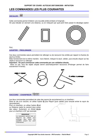 SUPPORT DE COURS AUTOCAD 2007/2008/2009 - INITIATION

LES COMMANDES LES PLUS COURANTES
DECALER :
Cette commande permet d'obtenir une nouvelle entité similaire à l'originale :
On peut décaler en donnant une distance, ou en indiquant par quel point faire passer le décalage (option

Par).
AJUSTER - PROLONGER
Ces deux commandes sœurs permettent de rallonger ou de raccourcir les entités par rapport à d'autres (le
seuil ou limite).
Elles fonctionnent de la même manière : tout d'abord, indiquer le seuil, valider, puis ensuite cliquer sur les
objets à raccourcir ou rallonger.
Important : On peut commencer cette commande par une validation directe.
Dans ce cas, tous les objets cliqués seront automatiquement raccourcis (Prolonger permet de faire
exactement l’inverse).

RACCORD - CHANFREIN
Les deux commandes permettent de créer des rayons de raccordement ou un chanfrein :
Dans le cas d’un raccord, on utilise l’option R pour Rayon (puis valider) pour ensuite entrer le rayon de
raccordement.
Pour un chanfrein, on utilise l’option Ecart
ou Distance (selon la version) pour entrer
des valeur. Autrement, on choisit Angle
pour un chanfrein à 30° par exemple.
REMARQUE :
La commande raccord avec un
Rayon=0 est utilisée pour
prolonger deux lignes non
parallèles jusqu'à leur point
d'intersection.

Copyright 2008 Tous droits réservés – PM Formation - Patrick Miault

Page 9

 