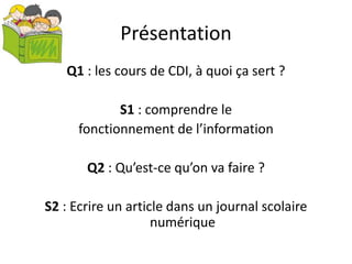 Présentation
Q1 : les cours de CDI, à quoi ça sert ?
S1 : comprendre le
fonctionnement de l’information
Q2 : Qu’est-ce qu’on va faire ?
S2 : Ecrire un article dans un journal scolaire
numérique
 
