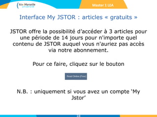 Interface My JSTOR : articles « gratuits »
JSTOR offre la possibilité d’accéder à 3 articles pour
une période de 14 jours pour n'importe quel
contenu de JSTOR auquel vous n'auriez pas accès
via notre abonnement.
Pour ce faire, cliquez sur le bouton
N.B. : uniquement si vous avez un compte ‘My
Jstor’
18
Master 1 LEA
 