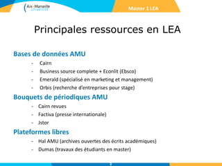 Principales ressources en LEA
Master 1 LEA
Bases de données AMU
- Cairn
- Business source complete + Econlit (Ebsco)
- Emerald (spécialisé en marketing et management)
- Orbis (recherche d’entreprises pour stage)
Bouquets de périodiques AMU
- Cairn revues
- Factiva (presse internationale)
- Jstor
Plateformes libres
- Hal AMU (archives ouvertes des écrits académiques)
- Dumas (travaux des étudiants en master)
2
 