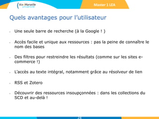 Quels avantages pour l’utilisateur
• Une seule barre de recherche (à la Google ! )
• Accès facile et unique aux ressources : pas la peine de connaître le
nom des bases
• Des filtres pour restreindre les résultats (comme sur les sites e-
commerce !)
• L’accès au texte intégral, notamment grâce au résolveur de lien
• RSS et Zotero
• Découvrir des ressources insoupçonnées : dans les collections du
SCD et au-delà !
24
Master 1 LEA
 