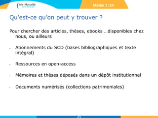 Qu’est-ce qu’on peut y trouver ?
Pour chercher des articles, thèses, ebooks …disponibles chez
nous, ou ailleurs
• Abonnements du SCD (bases bibliographiques et texte
intégral)
• Ressources en open-access
• Mémoires et thèses déposés dans un dépôt institutionnel
• Documents numérisés (collections patrimoniales)
25
Master 1 LEA
 
