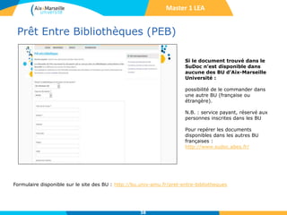 Prêt Entre Bibliothèques (PEB)
38
Formulaire disponible sur le site des BU : http://bu.univ-amu.fr/pret-entre-bibliotheques
Si le document trouvé dans le
SuDoc n’est disponible dans
aucune des BU d’Aix-Marseille
Université :
possibilité de le commander dans
une autre BU (française ou
étrangère).
N.B. : service payant, réservé aux
personnes inscrites dans les BU
Pour repérer les documents
disponibles dans les autres BU
françaises :
http://www.sudoc.abes.fr/
Master 1 LEA
 
