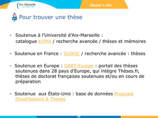 Pour trouver une thèse
- Soutenue à l’Université d’Aix-Marseille :
catalogue KOHA / recherche avancée / thèses et mémoires
- Soutenue en France : SUDOC / recherche avancée : thèses
- Soutenue en Europe : DART-Europe : portail des thèses
soutenues dans 28 pays d'Europe, qui intègre Thèses.fr,
thèses de doctorat françaises soutenues et/ou en cours de
préparation
- Soutenue aux États-Unis : base de données Proquest
Dissertations & Theses
39
Master 1 LEA
 