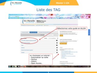 Liste des TAG
4
Sélectionnez votre guide en ALLSH
ou choisissez un tutoriel :
- Automatiser sa veille
- Factiva
- Zotero
- Open Access…
Master 1 LEA
 
