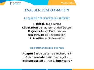 ÉVALUER L’INFORMATION
La qualité des sources sur internet
Fiabilité des sources
Réputation de l’auteur et de l’éditeur
Objectivité de l’information
Exactitude de l’information
Actualité de l’information
La pertinence des sources
Adapté à mon travail de recherche ?
Assez récente pour mon sujet ?
Trop spécialisé ? Trop élémentaire?
41
Master 1 LEA
 