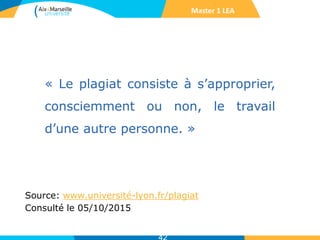 « Le plagiat consiste à s’approprier,
consciemment ou non, le travail
d’une autre personne. »
Source: www.université-lyon.fr/plagiat
Consulté le 05/10/2015
Master 1 LEA
 