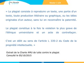 « Le plagiat consiste à reproduire un texte, une partie d’un
texte, toute production littéraire ou graphique, ou les idées
originales d’un auteur, sans lui en reconnaître la paternité.
Le plagiat constitue à la fois la violation la plus grave de
l’éthique universitaire et un acte de contrefaçon.
C’est un délit au sens de l’article L 335-2 du Code de la
propriété intellectuelle. »
Extrait de la Charte AMU de lutte contre le plagiat
Consulté le 05/10/2015
Master 1 LEA
 