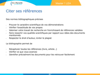 Citer ses références
Des normes bibliographiques précises
• Prouver le caractère scientifique de vos démonstrations
• Vérifier l’exactitude de vos propos
• Valoriser votre travail de recherche en l’enrichissant de références validées
• Faire ressortir vos qualités scientifiques par rapport aux idées des documents
mentionnés
• Respecter le droit d’auteur, éviter le plagiat
La bibliographie permet de
• Récapituler toutes les références (livre, article…)
• Vérifier ce que vous avancez
• Identifier précisément les documents pour les retrouver facilement
47
Master 1 LEA
 