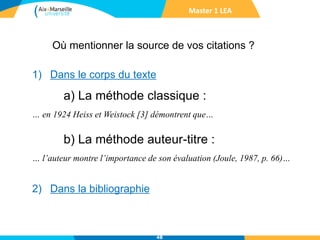 48
1) Dans le corps du texte
a) La méthode classique :
… en 1924 Heiss et Weistock [3] démontrent que…
b) La méthode auteur-titre :
… l’auteur montre l’importance de son évaluation (Joule, 1987, p. 66)…
2) Dans la bibliographie
Master 1 LEA
Où mentionner la source de vos citations ?
 