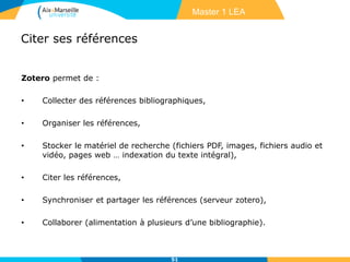 Citer ses références
Zotero permet de :
• Collecter des références bibliographiques,
• Organiser les références,
• Stocker le matériel de recherche (fichiers PDF, images, fichiers audio et
vidéo, pages web … indexation du texte intégral),
• Citer les références,
• Synchroniser et partager les références (serveur zotero),
• Collaborer (alimentation à plusieurs d’une bibliographie).
51
Master 1 LEA
 