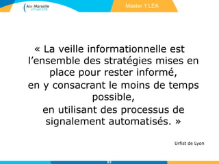 « La veille informationnelle est
l’ensemble des stratégies mises en
place pour rester informé,
en y consacrant le moins de temps
possible,
en utilisant des processus de
signalement automatisés. »
Urfist de Lyon
52
Master 1 LEA
 