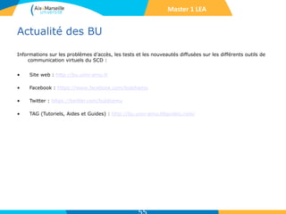 Actualité des BU
Informations sur les problèmes d’accès, les tests et les nouveautés diffusées sur les différents outils de
communication virtuels du SCD :
• Site web : http://bu.univ-amu.fr
• Facebook : https://www.facebook.com/bulshamu
• Twitter : https://twitter.com/bulshamu
• TAG (Tutoriels, Aides et Guides) : http://bu.univ-amu.libguides.com/
Master 1 LEA
 