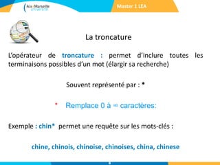La troncature
Master 1 LEA
L’opérateur de troncature : permet d’inclure toutes les
terminaisons possibles d’un mot (élargir sa recherche)
Souvent représenté par : *
* Remplace 0 à ∞ caractères:
Exemple : chin* permet une requête sur les mots-clés :
chine, chinois, chinoise, chinoises, china, chinese
8
 