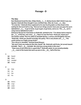 Passage - D
The Idea
Rani Mukheerji loved the idea. Shilpa Shetty__1__ it. Akshay Kumar didn’t think it was any
big deal. Shahrukh Khan thought it was a brilliant idea. After all, it was __2__ idea.
“It’s only fair,” Shahrukh Khan explained to his new fourth graders as they stood in line
waiting for the lunch bell to ring, “that we turn things around. Every year you guys line up in
alphabetical __3__. to go to lunch, to go to gym, to go home, and so on. This __4__ we’re
using reverse alphabetical order.”
Aishwarya Rai put her hand down as Shahrukh pointed to her. “I’ve always had to stand at
the __5__ of the line, ever since __6__! Now I’m near the front. Thank you, thank you!”
The teacher smiled. Then he called on Amitabh Bachan, a serious and thoughtful old man.
“Shahrukh, I think you should reconsider this policy. This is very drastic and __7__. This
could confuse our fragile young minds!”
“Put a lid on it, Amitabh!” shouted David Dhawan
“We won’t have any outbursts like that, David!” Mr. Shahrukh said firmly. He turned toward
Amitabh. “Don’t __8__, Amitabh. We only have strong minds in this class.”
“How many of you think this is a good idea?” Shahrukh asked. As you would probably
__9__, most of the hands that went up were in the __10__ half of the line.
1
(a)
(b)
(c )
(d)

heard
liked
needed
hated

(a)
(b)
(c )
(d)

that
no
her
his

(a)
(b)
(c )
(d)

letters
soup
order
index

2

3

93

 