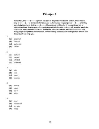Passage - E
Marco Polo, the -------1-------- explorer, was born in Italy in the nineteenth century. When he was
only 18 he ------2---- to China with his father and uncle. It was a very dangerous -----3------- and they
were lucky to arrive in Beijing -------4--------. Marco stayed in China for 17 years and saw lots of
interesting things. He was very-- --5----- and returned to Italy with -----6------ of beautiful jewels. He
----7------- a book about his-------8------ adventures. The ----9--- he told were so ------10-------- that
many people thought they were not true. Now travelling is so easy that we forget how difficult and
dangerous it was long ago.

1
(a)
(b)
(c )
(d)

peaceful
famous
authentic
clever

(a)
(b)
(c )
(d)

walked
moved
shifted
travelled

(a)
(b)
(c )
(d)

trip
tour
travel
journey

(a)
(b)
(c )
(d)

broken
dead
alive
alike

(a)
(b)
(c )
(d)

tired
successful
nervous
angry

2

3

4

5

95

 