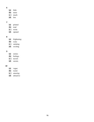 6
(a)
(b)
(c )
(d)

little
more
much
lots

(a)
(b)
(c )
(d)

printed
read
wrote
opened

(a)
(b)
(c )
(d)

frightening
scary
satiating
exciting

(a)
(b)
(c )
(d)

stories
feelings
travels
secrets

(a)
(b)
(c )
(d)

vague
weird
amazing
attractive

7

8

9

10

96

 