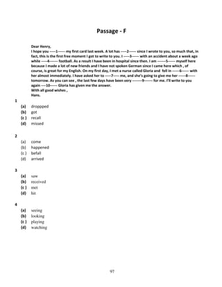 Passage - F
Dear Henry,
I hope you -----1------ my first card last week. A lot has -----2------ since I wrote to you, so much that, in
fact, this is the first free moment I got to write to you. I -----3------ with an accident about a week ago
while -----4------- football. As a result I have been in hospital since then. I am -------5------ myself here
because I made a lot of new friends and I have not spoken German since I came here which , of
course, is great for my English. On my first day, I met a nurse called Gloria and fell in ------6------ with
her almost immediately. I have asked her to -----7----- me, and she’s going to give me her ------8-----tomorrow. As you can see , the last few days have been very --------9------- for me. I’ll write to you
again ----10------ Gloria has given me the answer.
With all good wishes ,
Hans.

1
(a)
(b)
(c )
(d)

droppped
got
recall
missed

(a)
(b)
(c )
(d)

come
happened
befall
arrived

(a)
(b)
(c )
(d)

saw
received
met
hit

(a)
(b)
(c )
(d)

seeing
looking
playing
watching

2

3

4

97

 