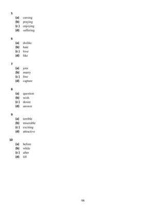 5
(a)
(b)
(c )
(d)

cursing
praying
enjoying
suffering

(a)
(b)
(c )
(d)

dislike
hate
love
like

(a)
(b)
(c )
(d)

join
marry
free
capture

(a)
(b)
(c )
(d)

question
wish
desire
answer

(a)
(b)
(c )
(d)

terrible
miserable
exciting
attractive

(a)
(b)
(c )
(d)

before
while
after
till

6

7

8

9

10

98

 