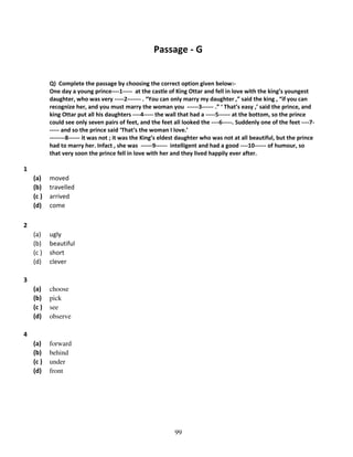 Passage - G

Q) Complete the passage by choosing the correct option given below:One day a young prince----1----- at the castle of King Ottar and fell in love with the king’s youngest
daughter, who was very -----2------- . “You can only marry my daughter ,” said the king , “if you can
recognize her, and you must marry the woman you ------3------ .” ‘ That’s easy ,’ said the prince, and
king Ottar put all his daughters ----4----- the wall that had a -----5------ at the bottom, so the prince
could see only seven pairs of feet, and the feet all looked the ----6-----. Suddenly one of the feet ----7----- and so the prince said ‘That’s the woman I love.’
--------8------ it was not ; it was the King’s eldest daughter who was not at all beautiful, but the prince
had to marry her. Infact , she was ------9------ intelligent and had a good ----10------ of humour, so
that very soon the prince fell in love with her and they lived happily ever after.

1
(a)
(b)
(c )
(d)

moved
travelled
arrived
come

(a)
(b)
(c )
(d)

ugly
beautiful
short
clever

(a)
(b)
(c )
(d)

choose
pick
see
observe

(a)
(b)
(c )
(d)

forward
behind
under
front

2

3

4

99

 
