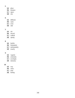 5
(a)
(b)
(c )
(d)

place
distance
space
slot

(a)
(b)
(c )
(d)

different
same
even
odd

(a)
(b)
(c )
(d)

stir
moved
walked
sprang

(a)
(b)
(c )
(d)

luckily
fortunately
unfortunately
exactly

(a)
(b)
(c )
(d)

vaguely
extremely
excitingly
intensely

(a)
(b)
(c )
(d)

way
sense
taste
feeling

6

7

8

9

10

100

 