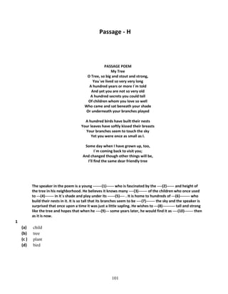Passage - H

PASSAGE POEM
My Tree
O Tree, so big and stout and strong,
You`ve lived so very very long
A hundred years or more I`m told
And yet you are not so very old
A hundred secrets you could tell
Of children whom you love so well
Who came and sat beneath your shade
Or underneath your branches played
A hundred birds have built their nests
Your leaves have softly kissed their breasts
Your branches seem to touch the sky
Yet you were once as small as I.
Some day when I have grown up, too,
I`m coming back to visit you;
And changed though other things will be,
I’ll find the same dear friendly tree

The speaker in the poem is a young -------(1)------ who is fascinated by the ----(2)------ and height of
the tree in his neighborhood. He believes it knows many ----(3)------- of the children who once used
to ---(4)------- in it`s shade and play under its ------(5)---- . It is home to hundreds of ---(6)-------- who
build their nests in it. It is so tall that its branches seem to be ----(7)------- the sky and the speaker is
surprised that once upon a time it was just a little sapling. He wishes to ---(8)---------- tall and strong
like the tree and hopes that when he ----(9)--- some years later, he would find it as ----(10)------- then
as it is now.

1
(a)
(b)
(c )
(d)

child
tree
plant
bird

101

 