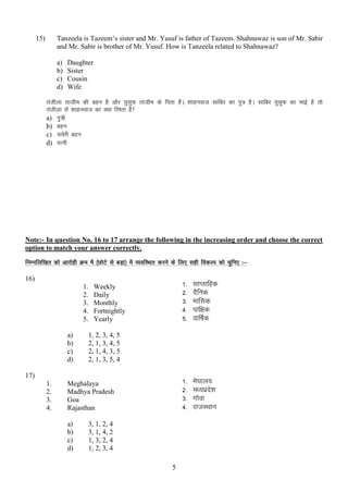 Tanzeela is Tazeem‟s sister and Mr. Yusuf is father of Tazeem. Shahnawaz is son of Mr. Sabir
and Mr. Sabir is brother of Mr. Yusuf. How is Tanzeela related to Shahnawaz?

15)

a)
b)
c)
d)

Daughter
Sister
Cousin
Wife

rathyk rkthe dh cgu gS vkSj ;qlqQ rkthe ds firk gSaA “kkguokt lkfcj dk iq= gSA lkfcj ;qlqQ dk HkkbZ gS rks
rathyk ls “kkguokt dk D;k fj”rk gS
a) iq=h
b) cgu
c) ppsjh cgu
d) iRuh

Note:- In question No. 16 to 17 arrange the following in the increasing order and choose the correct
option to match your answer correctly.
fuEufyf[kr dks vkjksgh Øe esa ¼NksVs ls cM+k½ esa O;ofLFkr djus ds fy, lgh fodYi dks pqfu, %&
16)
1.
2.
3.
4.
5.
a)
b)
c)
d)

12345-

Meghalaya
Madhya Pradesh
Goa
Rajasthan
a)
b)
c)
d)

es?kky;
e/;izn”k
s
xksok
jktLFkku

1, 2, 3, 4, 5
2, 1, 3, 4, 5
2, 1, 4, 3, 5
2, 1, 3, 5, 4

17)
1.
2.
3.
4.

lkIrkfgd
nSfud
ekfld
ikf{kd
okf’kZd

1234-

Weekly
Daily
Monthly
Fortnightly
Yearly

3, 1, 2, 4
3, 1, 4, 2
1, 3, 2, 4
1, 2, 3, 4
5

 