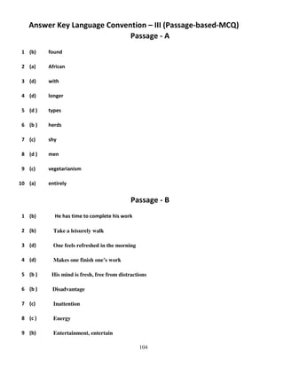 Answer Key Language Convention – III (Passage-based-MCQ)
Passage - A
1 (b)

found

2 (a)

African

3 (d)

with

4 (d)

longer

5 (d )

types

6 (b )

herds

7 (c)

shy

8 (d )

men

9 (c)

vegetarianism

10 (a)

entirely

Passage - B
1 (b)

He has time to complete his work

2 (b)

Take a leisurely walk

3 (d)

One feels refreshed in the morning

4 (d)

Makes one finish one’s work

5 (b )

His mind is fresh, free from distractions

6 (b )

Disadvantage

7 (c)

Inattention

8 (c )

Energy

9 (b)

Entertainment, entertain
104

 