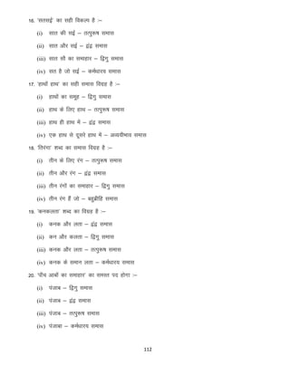 16- ^lrlbZ* dk lgh fodYi gS %&
(i)

lkr dh lbZ & RkRiq:’k lekl

(ii) lkr vkSj lbZ & }a} lekl
(iii) lkr lkS dk lekgkj & f}xq lekl
(iv) lr gS tks lbZ & deZ/kkj; lekl

17- ^gkFkksa gkFk* dk lgh lekl foxzg gS %&
(i)

gkFkksa dk lewg & f}xq lekl

(ii) gkFk ds fy, gkFk & rRiq:’k lekl
(iii) gkFk gh gkFk esa & }a} lekl
(iv) ,d gkFk ls nwljs gkFk esa & vO;;hHkko lekl

18- ^frjaxk* “kCn dk lekl foxzg gS %&
(i)

rhu ds fy, jax & rRiq:’k lekl

(ii) rhu vkSj jax & }a} lekl
(iii) rhu jaxksa dk lekgkj & f}xq lekl
(iv) rhu jax gSa tks & cgqczhfg lekl

19- ^dudyrk* “kCn dk foxzg gS %&
(i)

dud vkSj yrk & }a} lekl

(ii) du vkSj dyrk & f}xq lekl
(iii) dud vkSj yrk & rRiq:’k lekl
(iv) dud ds leku yrk & deZ/kkj; lekl

20- ^ik¡p vkcksa dk lekgkj* dk leLr in gksxk %&
(i)

iatkc & f}xq lekl

(ii) iatkc & }a} lekl
(iii) iatkc & rRiq:’k lekl
(iv) iatkck & deZ/kkj; lekl

112

 