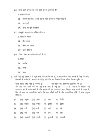 (iii) ;k=k djrs le; D;k&D;k dk;Z djuk vko”;d gS
I. xkM+h esa cSBuk

oLrq,a laHkkyuk] fVdV j[kuk] lgh le; ij xkM+h idM+uk

II.

III. dksbZ ugha
IV. ;k=k dh iwoZ tkudkjh
(iv) mi;qDr vorj.k dk “kh’kZd gksxk %&
I. ;k=k dk egRo

rhFkZ ;k=k

II.

III. f”k{kk dk lk/ku
IV. pfj= fuekZ.k
(v) ^f”k{kk* “kCn dk i;kZ;okph ugha gS %&
I. fo|k

rkyhe

II.

III. lh[k
IV. dyk

3- uhps fn, x, x|ka”k esa ls dqN “kCn fudky fn, x, gSa] ;s “kCn izR;sd fjDr LFkku ds fy, fn, x,
fodYiksa esa “kkfey gSaA x|ka”k dks if<+, vkSj fn, x, fodYiksa esa ls mfpr fodYi pqfu, %&
dyk] “kfDr vkSj f”ko ds ijLij ¼1½ &&&&& dks ysdj ubZ dkO;e; dYiuk,¡] u, ¼2½ &&&&&
vkSj u, /;ku gekjs ;gk¡ cus gSaA dyk “kCn ds dbZ ¼3½ &&&&& gSaA pUnzek ds lksygosa ¼4½
&&&&& dks Hkh dyk dgrs gSa vkSj pUnzek dh ¼5½ &&&&& dyk ftldk uke “kkL=ksa esa ve`rk gS]
f”ko ds Hkky ij vO;ofLFkr jgrh gSA dyk ck¡dh gksrh gS vkSj vk/;kfRed n`f’V ls izk;% vn`”;
gksrh gSA
¼1½

¼d½ vuqca/k

¼[k½ laca/k

¼x½ izca/k

¼?k½ fucaZ/k

¼2½

¼d½ izrhd

¼[k½ izxhr

¼x½ izrhfr

¼?k½ iznhi

¼3½

¼d½ oxZ

¼[k½ /keZ

¼x½ vFkZ

¼?k½ eeZ

¼4½

¼d½ oa”k

¼[k½ na”k

¼x½ vax

¼?k½ va”k

¼5½

¼d½ :igyh ¼[k½ igyh

¼x½ lqugyh

¼?k½ eupyh

133

 