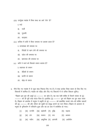 (iii) mi;qZDr i|ka”k esa fdl “kCn dk vFkZ ^jksx* gS
I. etZ+

et+hZ

II.

III. xqykeh
IV. dk<+dj
(iv) dfork esa dfo us fdl leL;k ij izdk”k Mkyk gS
I. tula[;k dh leL;k ij

fons”kksa ls _.k ysus dh leL;k ij

II.

III. ngst dh leL;k ij
IV. Hkz’Vkpkj dh leL;k ij
(v) dfo us dtZ dks fdlds leku crk;k gS
I. lgk;rk ds leku

csfM+;ksa ds leku

II.

III. izxfr ds leku
IV. cks> ds leku

5- uhps fn, x, x|ka”k esa ls dqN “kCn fudky fn, x, gSaA ;s “kCn izR;sd fjDr LFkku ds fy, fn, x,
fodYiksa esa “kkfey gSaA x|ka”k dks if<+, vkSj fn, x, fodYiksa esa ls mfpr fodYi pqfu,A
^^foKku bl ;qx dh viwoZ ¼1½ &&&&& dk lzksr gSA ;g ,d ,slh “kfDr gS ftlus lalkj ds ¼2½
&&&&& dks gh iwjh rjg cny fn;k gSA blfy, ¼3½ &&&&& ;qx dks foKku dk ;qx dgk tkrk
gSA foKku ds vkyksd esa euq’; us izd`fr ds ¼4½ &&&&& dks izdkf”kr djds u;s&u;s “kfDr lk/kuksa
dh ¼5½ &&&&& dh vkSj thou dks lq[kh ,oa le`) cukus dk ;Ru fd;kA foKku ds v/;;u ls
euq’; ds n`f’Vdks.k esa ifjorZu gqvk vkSj og gj ckr esa rdZ”khy gks x;kA
¼1½

¼d½ mUufr

¼[k½ c<+ksrjh ¼x½ o`f)

¼?k½ p<+kok

¼2½

¼d½ <ax

¼[k½ Lo:i

¼?k½ vkdkj

¼3½

¼d½ uohu

¼[k½ vk/kqfud ¼x½ vkxkeh

¼x½ :i

135

¼?k½ vokZphu

 