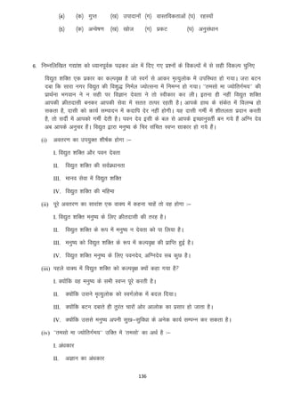 ¼4½

¼d½ xqIr

¼[k½ miknkuksa ¼x½ okLrfodrkvksa ¼?k½ jgL;ksa

¼5½

¼d½ vUos’k.k ¼[k½ [kkst

¼x½ izdV

¼?k½ vuqla/kku

6- fuEufyf[kr x|ka”k dks /;kuiwoZd i<+dj var esa fn, x, iz”uksa ds fodYiksa esa ls lgh fodYi pqfu,
fo|qr “kfDr ,d izdkj dk dYio`{k gS tks LoxZ ls vkdj e`R;qyksd esa mifLFkr gks x;kA tjk cVu
nck fd lkjk uxj fo|qr dh fo”kq) fueZy T;ksRluk esa fueXu gks x;kA ^^relks ek T;ksfrxZe;** dh
izkFkZuk Hkxoku us u lgh ij foKku nsork us rks Lohdkj dj yhA bruk gh ugha fo|qr “kfDr
vkidh Øhrnklh cudj vkidh lsok esa lrr rRij jgrh gSA vkids gkFk ds ladsr esa foyEc gks
ldrk gS] nklh dks dk;Z lEiknu esa dnkfi nsj ugha gksxhA ;g nklh xehZ esa “khryrk iznku djrh
gS] rks lnhZ esa vkidks xehZ nsrh gSA iou nso blh ds cy ls vkids bPNkuqorhZ cu x;s gSa vfXu nso
vc vkids vuqpj gSaA fo|qr }kjk euq’; ds fpj lafpr LoIu lkdkj gks x;s gSaA
(i)

vorj.k dk mi;qDr “kh’kZd gksxk %&
I. fo|qr “kfDr vkSj iou nsork
II.

fo|qr “kfDr dh loZiz/kkurk

III. ekuo lsok esa fo|qr “kfDr
IV. fo|qr “kfDr dh efgek
(ii) iwjs vorj.k dk lkjka”k ,d okD; esa dguk pkgsa rks og gksxk %&
I. fo|qr “kfDr euq’; ds fy, Øhrnklh dh rjg gSA
II.

fo|qr “kfDr ds :i esa euq’; u nsork dks ik fy;k gSA

III. euq’; dks fo|qr “kfDr ds :i esa dYio`{k dh izkfIr gqbZ gSA
IV. fo|qr “kfDr euq’; ds fy, iounso] vfXunso lc dqN gSA
(iii) igys okD; esa fo|qr “kfDr dks dYio`{k D;ksa dgk x;k gS
I. D;ksafd og euq’; ds lHkh LoIu iwjs djrh gSA
II.

D;ksafd mlus e`R;qyksd dks LoxZyksd esa cny fn;kA

III. D;ksafd cVu nckrs gh rqjar pkjkas vksj vkyksd dk izlkj gks tkrk gSA
IV. D;ksafd mlls euq’; viuh lq[k&lqfo/kk ds vusd dk;Z lEiUu dj ldrk gSA
(iv) ^^relks ek T;ksfrxZe;** mfDr esa ^relks* dk vFkZ gS %&
I. va/kdkj
II.

vKku dk va/kdkj
136

 