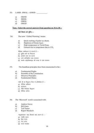 35)

LAMB : BMAL :: GOOD : ___________.
a)
b)
c)
d)

OGOD
DOOG
ODOG
OOGD

Note:- Select the correct answers from question no 36 to 40 :lgh fodYi dks pqfu, %&
The term „ Global Warming‟ means

36)

a)
b)
c)
d)

Quick melting of polar ice sheets.
Depletion of Ozone layer.
High temperature in Torrid Zone.
General rise in temperature due to CO2

oSf”od m’ehdj.k ls rkRi;Z gS %&
a) /kzqoh; cQZ dk fi?kyuk
b) vkstksu ijr dk ?kVuk
c) m’.k dfVca/kh; mPp rkieku
d) dkcZu MkbZvkWDlkbM dh otg ls mPp rkieku

37)

The Gandhian principles have been enumerated in the:a)
b)
c)
d)

Fundamental Rights
Preamble of the Constitution
Directive Principles
Fundamental Duties
xka/kh th ds fl)kUr fuEu esa lfEefyr gSa %&
a) ekSfyd vf/kdkj
b) izLrkouk
c) uhfr funs”kd fl)kUr
d) ekSfyd drZO;

38)

The „Microsoft‟ word is associated with:
a)
b)
c)
d)

Andrew Grove
Bill Gates
Ted Turner
Rupert Murdoch
^ekbØkslk¶V* “kCn fdlds lkFk layXu gS %&
a) ,UMªho xq:o
b) fcy xsV~l
c) VsM Vjuj
d) :iVZ ejMksd
10

 