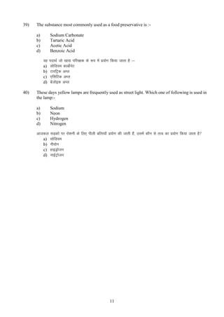 39)

The substance most commonly used as a food preservative is :a)
b)
c)
d)

Sodium Carbonate
Tartaric Acid
Acetic Acid
Benzoic Acid
og
a)
b)
c)
d)

40)

inkFkZ tks [kk| ifjj{kd ds :i esa iz;ksx fd;k tkrk gS %&
lksfM;e dkcksZusV
VkjfVªd vEy
,flfVd vEy
cstksbd vEy
a

These days yellow lamps are frequently used as street light. Which one of following is used in
the lamp:a)
b)
c)
d)

Sodium
Neon
Hydrogen
Nitrogen

vktdy
a)
b)
c)
d)

lM+dksa ij jks”kuh ds fy, ihyh cfRr;k¡ iz;ksx dh tkrh gSa] mlesa dkSu ls rRo dk iz;ksx fd;k tkrk gS 
lksfM;e
uh;ksu
gkbMªkstu
ukbZVªkstu

11

 