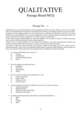 QUALITATIVE
Passage Based MCQ
Passage No. – 1
Disability refers to any kind of physical or mental incapacity that limits a person‟s ability to work. Yet it is seldom
that we have thanked God for the gift of Good health and well being. The smallest actions like seeing the sunrise,
brushing our teeth, popping peanuts into your mouth come so naturally and effortlessly, and Yet we are never
satisfied, always discontented. It is not so for the disabled. For them it requires immense concentration, effort, will
power, energy and a lot of time. Despite this, it could be a long way of perfection.
It takes great courage and determination to cope with disability. We can make life easier for them by becoming
more sensitive to their handicap, their needs and their problems.
Feeling of pity or under sympathy will only shake their confidence. Give them encouragement, facilities and
resources, and then watch them as they learn, earn, play, work and even start their families.
Very often we find that a person lacking in one faculty is gifted in some other way. That‟s nature‟s way of
maintaining balance. Some of the most beautiful greeting cards are made by disabled children, using one hand, one
foot or even mouth. Nothing stops them from using their talent, intelligence and their knowledge.
1. To cope up with disability one needs lot of …………….
a)
Courage
b)
Determination
c)
Courage and determination
d)
Effort

2. Pity and sympathy can make them loose.
a)
Confidence
b)
Will power
c)
Determination
d)
Ability
3. If we are sensitive to their needs and problems we will.
a)
Learn to cope better
b)
Admire ability
c)
Enhance our lives
d)
All of the above
4. A person lacking in one faculty is gifted in some other way. That‟s how nature ….…
a)
Maintains imbalance
b)
Maintains balance
c)
Helps them cope with disability
d)
Helps them to be tough
5. An agency promoting greeting cards made by specially gifted children is ………
a)
WTO
b)
IMF
c)
UNICEF
d)
WHO

14

 
