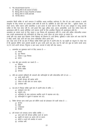 6. We should thank God for …………
a) Being able to do easiest of tasks
b) Being able to enjoy benefits of nature
c) Being able to walk and talk
d) All the above

vleFkZrk fdlh O;fDr ds dk;Z lEiknu esa “kkjhfjd vFkok ekufld v;ksX;rk gSA fQj Hkh ge vPNs LokLF; o viuh
lEiw.kZrk ds fy, Hkxoku dk /kU;okn dHkh&dHkh gh djrs gSaA izkfrfnu ds NksV&NksVs dk;Z tSls & lw;kZsn; ns[kuk] nar
s
eatu djuk] pcSuk pckuk vkfn LokHkkfod o vYi iz;kl ls djrs jgrs gSa] fQj Hkh ge lnk vlarq’V gSa] ijUrq vleFkZ
O;fDr ds fy, ,slk laHko ugha gSA mUgsa blds fy, cgqr vf/kd /;ku] iz;Ru] bPNk”kfDr] ÅtkZ rFkk i;kZIr le; dh
vko”;drk gksrh gSA blds vfrfjDr mUgsa lkekU; dk;ksZa ds fy, vR;f/kd fuiq.krk dh vko”;drk gksrh gSA
vleFkZrk dk lkeuk djus ds fy, lkgl o n`<+ fu”p; dh vko”;drk gksrh gSA muds izfr vf/kd laosnu”khy cudj
rFkk mudh vko”;drkvksa vkSj dfBukbZ;ksa dks le> dj muds thou dks ljy cuk;k tk ldrk gSA
muds izfr n;k vFkok d`ik fn[kkuk muds fo”okl dks fgykuk gSA mUgsa fgEer] lqfo/kk,¡ o lzksr iznku djsa rFkk ns[ksa fd
os lh[ksa] dek,¡] [ksysa] dk;Z djsa rFkk viuk ikfjokfjd thou vkjaHk djsaA
izk;% ns[kk tkrk gS fd ,d {ks= esa fiNM+k O;fDr fdlh nwljs {ks= esa vxz.kh gksrk gSA ;g izd`fr dk lar qyu gSA ns[kk x;k
gS fd lqanjre xzhfVax dkMZ vleFkZ ckydksa ds }kjk muds vius ,d gkFk] ,d iSj ;gk¡ rd eq[k dk iz;ksx djds cuk,
x, gSaA mUgsa viuh ;ksX;rk] fuiq.krk o Kku izdV djuds ls dksbZ ugha jksd ldrkA
1- vleFkZrk dk eqdkcyk djus ds fy, t:jr gS &&
a) lkgl
b) n`<+ fu”p;
c) lkgl o n`<+ fu”p;
d) iz;kl
2- n;k vkSj d`ik detksj dj ldrs gSa &&
a) fo”okl
b) bPNk “kfDr
c) fu.kZ; “kfDr
d) ;ksX;rk
3- ;fn ge vleFkZ O;fDr;ksa dh t:jrksa vkSj dfBukbZ;ksa ds izfr laonu”khy gksxs rks ge &&
s
a
a) vPNs lkFkh cusaxs
b) mudh ;ksX;rk dh iz”kalk djsaxs
c) thou ds izfr lksp dk nk;jk c<s+sxk
d) mijksDr lHkh
4- ,d {ks= esa fiNM+k O;fDr nwljs {ks= esa vxz.kh gksrk gS rkfd &&
a) vlarqyu cuk jgsA
b) larqyu jgsA
c) vleFkZrk ds lkFk lkeatL; LFkkfir djus esa lgk;d cuk jgsA
d) dfBukbZ;ksa ls tw>us esa lgk;d cuk jgsA
5- fo”ks’k ;ksX;rk izkIr cPpksa }kjk cus xzhfVax dkMZ dks izksRlkgu nsus okyh laLFkk gS &&
a)
b)
c)
d)

WTO
IMF
UNICEF
WHO

6- gesa Hkxoku dks /kU;okn djuk pkfg, D;ksafd &&
a) dke djus dh ;ksX;rk gkfly djus ds dkj.k
b) izd`fr ds ojnku dk vkuan ysus ds dkj.k
c) cksyus o pyus dh leFkZrk ds dkj.k
d) mijksDRk lHkh
15

 