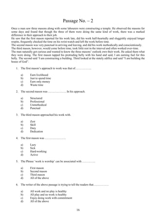 Passage No. – 2
Once a man saw three masons along with some labourers were constructing a temple. He observed the masons for
some days and found that though the three of them were doing the same kind of work, there was a marked
difference in their approach to their job.
He saw that the first mason reported for his work late, did his work half-heartedly and sluggishly enjoyed longer
respite, frequently checked the time on his wrist-watch and left the work before time.
The second mason was very punctual in arriving and leaving, and did his work methodically and conscientiously.
The third mason, however, would come before time, took little rest in the interval and often worked over-time.
The man naturally got curious and wanted to know the three masons‟ outlook own their work. He asked them what
they were doing. The first mason tapped his protruding belly with his hand and said, I am earning fuel for this
belly. The second said „I am constructing a building. Third looked at the stately edifice and said “I am building the
house of God”.
1. The first mason‟s approach to work was that of……………..
a)
b)
c)
d)

Earn livelihood
Just to spend time
Earn only money
Waste time

2. The second mason was ………………. In his approach.
a)
b)
c)
d)

Structured
Professional
Unmethodical
Punctual

3. The third mason approached his work with.
a)
b)
c)
d)

Zest
Skill
Duty
Dedication

4. The first mason was ………………….
a)
b)
c)
d)

Lazy
Sick
Hard-working
Active

5. The Phrase „work is worship‟ can be associated with …………..
a)
b)
c)
d)

First mason
Second mason
Third mason
All of the above

6. The writer of the above passage is trying to tell the readers that…………….
a)
b)
c)
d)

All work and no play is healthy
All play and no work is healthy
Enjoy doing work with commitment
All of the above

16

 