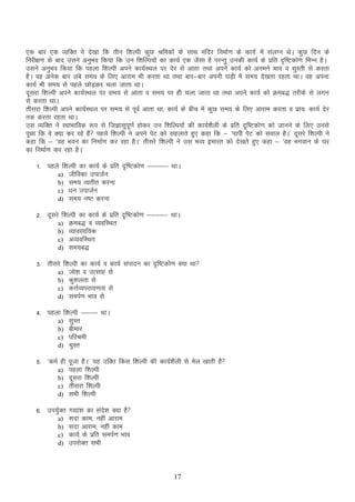 ,d ckj ,d O;fDr us ns[kk fd rhu f”kYih dqN Jfedksa ds lkFk eafnj fuekZ.k ds dk;Z esa layXu FksA dqN fnu ds
fujh{k.k ds ckn mlus vuqHko fd;k fd mu f”kfYi;ksa dk dk;Z ,d tSlk gS ijUrq mudh dk;Z ds izfr n`f’Vdks.k fHkUu gSA
mlus vuqHko fd;k fd igyk f”kYih vius dk;ZLFky ij nsj ls vkrk rFkk vius dk;Z dks vueus Hkko o lqLrh ls djrk
gSA og vusd ckj yacs le; ds fy, vkjke Hkh djrk Fkk rFkk ckj&ckj viuh ?kM+h esa le; ns[krk jgrk FkkA og viuk
dk;Z Hkh le; ls igys NksM+dj pyk tkrk FkkA
nwljk f”kYih vius dk;ZLFky ij le; ls vkrk o le; ij gh pyk tkrk Fkk rFkk vius dk;Z dks Øec) rjhds ls yxu
ls djrk FkkA
rhljk f”kYih vius dk;ZLFky ij le; ls iwoZ vkrk Fkk] dk;Z ds chp esa dqN le; ds fy, vkjke djrk o izk;% dk;Z nsj
rd djrk jgrk FkkA
ml O;fDr us LokHkkfod :i ls ftKklqiw.kZ gksdj mu f”kfYi;ksa dh dk;Z”kSyh ds izfr n`f’Vdks.k dks tkuus ds fy, muls
iwNk fd os D;k dj jgs gSa igys f”kYih us vius isV dks lgykrs gq, dgk fd & ^ikih isV dks loky gSA* nwljs f”kYih us
dgk fd & ^og Hkou dk fuekZ.k dj jgk gSA* rhljs f”kYih us ml HkO; bekjr dks ns[krs gq, dgk & ^og Hkxoku ds ?kj
dk fuekZ.k dj jgk gSA*
1- igys f”kYih dk dk;Z ds izfr n``f’Vdks.k &&&&& FkkA
a) thfodk miktZu
b) le; O;rhr djuk
c) /ku miktZu
d) le; u’V djuk
2- nwljs f”kYih dk dk;Z ds izfr n``f’Vdks.k &&&&& FkkA
a) Øec) o O;ofLFkr
b) O;kolkf;d
c) vO;ofLFkr
d) le;c)
3- rhljs f”kYih dk dk;Z o dk;Z laiknu dk n`f’Vdks.k D;k Fkk
a) tks”k o mRlkg ls
b) dq”kyrk ls
c) dÙkZO;ijk;.krk ls
d) leiZ.k Hkko ls
4- igyk f”kYih &&&& FkkA
a) lqLr
b) chekj
c) ifjJeh
d) pqLr
5- ^deZ gh iwtk gSA* ;g mfDRk fdl f”kYih dh dk;Z”kSyh ls esy [kkrh gS
a) igyk f”kYih
b) nwljk f”kYih
c) rhljk f”kYih
d) lHkh f”kYih
6- mi;qZDr x|ka”k dk lans”k D;k gS
a) lnk dke] ugha vkjke
b) lnk vkjke] ugha dke
c) dk;Z ds izfr leiZ.k Hkko
d) mijksDr lHkh

17

 
