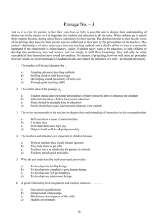 Passage No. – 3
Just as it is vital for parents to live their own lives as fully is possible and to deepen their understanding of
themselves to the utmost, so it is important for teachers and educators to do the same. When children go to school
their teachers become, during school hours, substitutes for their parents. The children transfer to their teacher some
of the feelings they have for their parents and are influenced in their turn by the personalities of the teachers. This
mutual relationship is of more importance than any teaching method, and a child‟s ability to learn is continually
hampered if the relationship is unsatisfactory. Again, if teacher really want to be educators, to help children to
develop into satisfactory men and women, and not simply to stuff them knowledge, they will only be really
successful if they themselves have sound personalities. No amount of preaching, however well done, no principles
however sound, no clever technique of mechanical aids can replace the influence of a well – developed personality.
1. The teacher will be real educators by _
a)
b)
c)
d)

Adopting advanced teaching methods
Stuffing children with knowledge
Developing sound personality of their own
Through good teaching skills

2. The central idea of the passage is_
a)
b)
c)
d)

Teacher should develop sound personalities of their own to be able to influence the children
Informal education is better than formal education
There should be research done in education
Parent should have good interpersonal relations with teachers

3. The writer recommends to the teachers to deepen their understanding of themselves on the assumption that.
a)
b)
c)
d)

Will earn them a name of nation-builder
It is their duty
Will make them earn high pay
Helps to build well developed personality

4. The teachers and educators are important to children because
a)
b)
c)
d)

Without teachers they would remain ignorant
They help them to get jobs
Teachers serve as substitutes for parents in schools
Teachers preach good principles

5. What do you understand by well-developed personality
a)
b)
c)
d)

To develop into healthy beings
To develop into completely good human beings
To develop into rich personalities
To develop into educational beings

6. A good relationship between parents and teachers enhances…………
a)
b)
c)
d)

Educational qualifications
Interpersonal relationships
Wholesome development of the child
Healthy environment

18

 