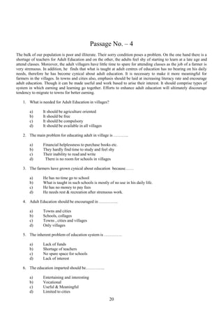 Passage No. – 4
The bulk of our population is poor and illiterate. Their sorry condition poses a problem. On the one hand there is a
shortage of teachers for Adult Education and on the other, the adults feel shy of starting to learn at a late age and
attend classes. Moreover, the adult villagers have little time to spare for attending classes as the job of a farmer is
very strenuous. In addition, he finds that what is taught at adult centres of education has no bearing on his daily
needs, therefore he has become cynical about adult education. It is necessary to make it more meaningful for
farmers in the villages. In towns and cities also, emphasis should be laid at increasing literacy rate and encourage
adult education. Though it can be made useful and work based to arise their interest. It should comprise types of
system in which earning and learning go together. Efforts to enhance adult education will ultimately discourage
tendency to migrate to towns for better earning.
1. What is needed for Adult Education in villages?
a)
b)
c)
d)

It should be agriculture oriented
It should be free
It should be compulsory
It should be available in all villages

2. The main problem for educating adult in village is ………..
a)
b)
c)
d)

Financial helplessness to purchase books etc.
They hardly find time to study and feel shy
Their inability to read and write
There is no room for schools in villages

3. The farmers have grown cynical about education because……
a)
b)
c)
d)

He has no time go to school
What is taught in such schools is mostly of no use in his daily life.
He has no money to pay fees
He needs rest & recreation after strenuous work.

4. Adult Education should be encouraged in …………..
a)
b)
c)
d)

Towns and cities
Schools, collages
Towns , cities and villages
Only villages

5. The inherent problem of education system is ………….
a)
b)
c)
d)

Lack of funds
Shortage of teachers
No spare space for schools
Lack of interest

6. The education imparted should be…………..
a)
b)
c)
d)

Entertaining and interesting
Vocational
Useful & Meaningful
Limited to cities

20

 