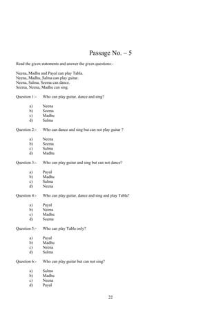 Passage No. – 5
Read the given statements and answer the given questions:Neena, Madhu and Payal can play Tabla.
Neena, Madhu, Salma can play guitar.
Neena, Salma, Seema can dance.
Seema, Neena, Madhu can sing.
Question 1:a)
b)
c)
d)
Question 2:a)
b)
c)
d)
Question 3:a)
b)
c)
d)
Question 4:a)
b)
c)
d)
Question 5:a)
b)
c)
d)
Question 6:a)
b)
c)
d)

Who can play guitar, dance and sing?
Neena
Seema
Madhu
Salma
Who can dance and sing but can not play guitar ?
Neena
Seema
Salma
Madhu
Who can play guitar and sing but can not dance?
Payal
Madhu
Salma
Neena
Who can play guitar, dance and sing and play Tabla?
Payal
Neena
Madhu
Seema
Who can play Tabla only?
Payal
Madhu
Neena
Salma
Who can play guitar but can not sing?
Salma
Madhu
Neena
Payal

22

 