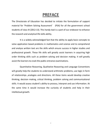 PREFACE
The Directorate of Education has decided to initiate the formulation of support
material for ‘Problem Solving Assessment’

(PSA) for all the government school

students of class IX (2012-13). This handy tool is a part of our endeavor to enhance
the research and analytical life skills ability.
It is a widely acknowledged fact that the ability to apply basic concepts to
solve application based problems in mathematics and science and to comprehend
and analyse written text are the skills which ensure success in higher studies and
professional growth. These life skills will greatly assist learners in acquiring high
order thinking skills such as problem solving and decision making. It will greatly
assist the learners to crack the public entrance examinations.
Quantitative Reasoning, Qualitative Reasoning and Language Conventions
will greatly help the students to understand arithmetic problems, use logic in form
of relationships ,analogies and directions. All these items would develop creative
thinking, decision making, critical thinking, problem solving and communicational
skills. It would assess student’s ability to process, interpret and use information. At
the same time it would increase the curiosity of students and help in their
intellectual growth.

i

 