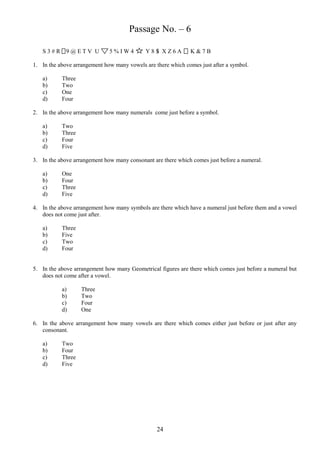 Passage No. – 6
S3#R 9@ETV U

5%IW4

Y8S XZ6A

K&7B

1. In the above arrangement how many vowels are there which comes just after a symbol.
a)
b)
c)
d)

Three
Two
One
Four

2. In the above arrangement how many numerals come just before a symbol.
a)
b)
c)
d)

Two
Three
Four
Five

3. In the above arrangement how many consonant are there which comes just before a numeral.
a)
b)
c)
d)

One
Four
Three
Five

4. In the above arrangement how many symbols are there which have a numeral just before them and a vowel
does not come just after.
a)
b)
c)
d)

Three
Five
Two
Four

5. In the above arrangement how many Geometrical figures are there which comes just before a numeral but
does not come after a vowel.
a)
b)
c)
d)

Three
Two
Four
One

6. In the above arrangement how many vowels are there which comes either just before or just after any
consonant.
a)
b)
c)
d)

Two
Four
Three
Five

24

 