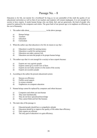 Passage No. – 8
Education is for life, not merely for a livelihood! So long as we are unmindful of this truth the quality of our
educational curriculum as well as that of our teachers and students will remain inadequate. It is not enough for a
society to have experts. It needs human beings who can think, feel, and act generously, the kind of people who
cannot be replaced by the computers and robots. The great fault of our present age is its emphasis on efficiency at
the cost of humanity.
1. The author talks about___________________ in the above passage.
a)
b)
c)
d)

Human beings
Teachers
Education
Curriculum

2. When the author says that education is for life, he means to say that –
a)
b)
c)
d)

Education is useful for earning money.
Education is useful for earring money
Education can make a person rich
Education can train the people to be proper human beings

3. The author says that it is not enough for a society to have experts because:
a)
b)
c)
d)

Experts are very egoistic people
Experts cannot give overall view of facts
Experts are not really sensitive to the needs of the society
Experts are eccentric people

4. According to the author the present educational system:
a)
b)
c)
d)

Stresses on efficiency
Fulfills social aspects
Is science oriented
Emphasizes on computer education

5. Human beings cannot be replaced by computers and robots because:
a)
b)
c)
d)

Computers and robots are non-human
They react mechanically
They do not have specialized knowledge
They cannot think and feel like humans

6. The main idea of the passage is:
a)
b)
c)
d)

Educated people should have a sympathetic attitude
Education should be to improve the quality of life rather than efficiency
Only experts are efficient
The only goal of education is to gain efficiency.

28

 