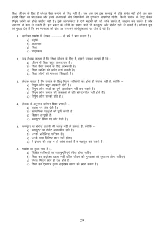 f”k{kk thou ds fy, gSa dsoy iSlk dekus ds fy, ugha gSA tc rd ge bl lPPkkbZ ds izfr lpsr ugha gksaxs rc rd
gekjh f”k{kk dk ikB~;Øe vkSj gekjs v/;kidksa vkSj fo|kfFkZ;ksa dh xq.koRrk vi;kZIr jgsxhA fdlh lekt ds fy, dsoy
fuiq.k yksxkas dk gksuk Ik;kZIr ugha gSA bls vko”;drk gS ,sls euq’;ksa dh tks lksp ldrs gSa] vuqHko dj ldrs gSa vkSj
mnkjrk ls dke ys ldrs gSaA bl izdkj ds yksxksa dk LFkku dHkh Hkh dEI;wVj vkSj jkscksV ugha ys ldrs gSaA orZeku ;qx
dk eq[; nks’k gS fd ge ekuork dks nkao ij yxkdj dk;Zdq”kyrk ij tksj ns jgs gSA
1- mijksDr x|ka”k esa ys[kd &&&&& ds ckjs esa ckr djrk gSA
a) euq’;
b) v/;kid
c) f”k{kk
d) ikB~;Øe
2- tc ys[kd dgrk gS fd f”k{kk thou ds fy, gS] blls mldk rkRi;Z gS fd %
a) thou esa f”k{kk cgqr ykHknk;d gSA
b) f”k{kk iSlk dekus ds fy, ykHkdkjh gSA
c) f”k{kk O;fDr dks vehj cuk ldrh gSA
d) f”k{kk yksxksa dks ekuork fl[kkrh gSA
3- ys[kd dgrk gS fd
a) fuiq.k yksx
b) fuiq.k yksx
c) fuiq.k yksx
d) fuiq.k yksx

lekt ds fy, fuiq.k O;fDr;ksa dk gksuk gh Ik;kZIr ugha gS] D;ksafd &
cgqr vgadkjh gksrs gSaA
rF;ksa dk iw.kZ voyksdu ugha dj ldrs gSaA
lekt dh t:jrksa ds izfr laosnu”khy ugha gksrs gSaA
ludh gksrs gSaA

4- ys[kd ds vuqlkj orZeku f”k{kk iz.kkyh &
a) n{krk ij tksj nsrh gSA
b) lkekftd igyqvksa dks iw.kZ djrh gSA
c) foKku mUeq[kh gSA
d) dEI;wVj f”k{kk ij tksj nsrh gSA
5- dEI;wVj ;k jkscksV vkneh dh txg ugha ys ldrk gS] D;ksafd &
a) dEI;wVj ;k jkscksV vekuoh; gksrs gSaA
b) mudh izfrfØ;k ;kfU=d gSA
c) muds ikl fof”k’V Kku ugha gksrkA
d) os balku dh rjg u rks lksp ldrs gSa u eglwl dj ldrs gSaA
6- x|ka”k dk eq[; Hkko gS %&
a) f”kf{kr O;fDr;ksa dk lgkuqHkwfriw.kZ joS;k gksuk pkfg,A
b) f”k{kk dk mn~ns”; n{krk ugha cfYd thou dh xq.koRrk dks lq/kkjuk gksuk pkfg,A
c) dsoy fuiq.k yksx gh n{k gksrs gSA
d) f”k{kk dk ,dek= eq[; mn~ns”; n{krk dks izkIr djuk gSA

29

 