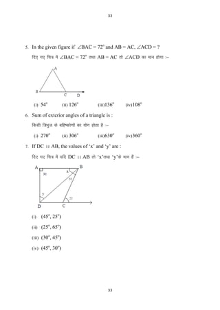 33

5. In the given figure if BAC = 72 and AB = AC, ACD = ?
o

fn, x, fp= esa BAC = 72o rFkk AB = AC rks ACD dk eku gksxk %&

o

(i) 54

(ii) 126

o

(iii)136

o

(iv) 108

o

(iv) 360

o

6. Sum of exterior angles of a triangle is :

fdlh f=Hkqt ds cfg’dks.kksa dk ;ksx gksrk gS %&
(i) 270

o

(ii) 306

o

(iii)630

o

7. If DC AA AB, the values of ‘x’ and ‘y’ are :

fn, x, fp= esa ;fn DC AA AB rks ‘x’rFkk ‘y’ds eku gSa %&

(i)

(45o, 25o)
o

o

o

o

o

o

(ii) (25 , 65 )
(iii) (30 , 45 )
(iv) (45 , 30 )

33

 