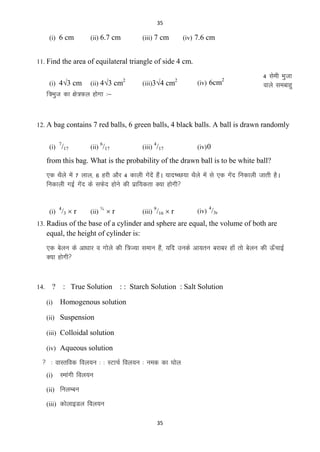 35

(i) 6 cm

(ii) 6.7 cm

(iii) 7 cm

(iv) 7.6 cm

11. Find the area of equilateral triangle of side 4 cm.
(i) 43 cm

2

(ii) 43 cm

2

(iii)34 cm

2

(iv) 6cm

4 lseh Hkqtk
okys leckgq

f=Hkqt dk {ks=Qy gksxk %&

12. A bag contains 7 red balls, 6 green balls, 4 black balls. A ball is drawn randomly
7

(i) /17

6

(ii) /17

4

(iii) /17

(iv) 0

from this bag. What is the probability of the drawn ball is to be white ball?
,d FkSys esa 7 yky] 6 gjh vkSj 4 dkyh xsnsa gSaA ;kn‘PN;k FkSys esa ls ,d xsn fudkyh tkrh gSA
a
a
fudkyh xbZ xsn ds lQsn gksus dh izkf;drk D;k gksxh
a
(i) /3  r
4

(ii)

¾

r

(iii) /16  r
9

4

(iv) /3r

13. Radius of the base of a cylinder and sphere are equal, the volume of both are

equal, the height of cylinder is:
,d csyu ds vk/kkj o xksys dh f=T;k leku gSa] ;fn muds vk;ru cjkcj gksa rks csyu dh Å¡pkbZ
D;k gksxh

14.

?
(i)

: True Solution : : Starch Solution : Salt Solution
Homogenous solution

(ii) Suspension
(iii) Colloidal solution
(iv) Aqueous solution

 % okLrfod foy;u % % LVkpZ foy;u % ued dk ?kksy
(i)

Lekaxh foy;u

(ii) fuyEcu
(iii) dksykbMy foy;u
35

 