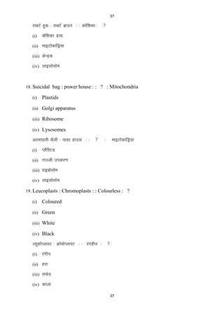 37

jkcVZ gqd % jkcVZ czkmu % % dksf‛kdk %
(i)



Dksf‛kdk nzO;

(ii) ekbVksdkafMª;k
(iii) dsUnzd
(iv) ykblkslkse

18. Suicidal bag : power house : : ? : Mitochondria
(i)

Plastids

(ii) Golgi apparatus
(iii) Ribosome
(iv) Lysosomes

vkREk?kkrh FkSyh % ikoj gkml % %
(i)



%

ekbVksdkafMª;k

IySfLVM

(ii) xkYth midj.k
(iii) jkbckslkse
(iv) ykblkslkse
19. Leucoplasts : Chromoplasts : : Colourless : ?
(i)

Coloured

(ii) Green
(iii) White
(iv) Black

Y;wdksIykLV % ØkseksIykLV % % jaxghu %
(i)



jaxhu

(ii) gjk
(iii) lQsn
(iv) dkyk
37

 