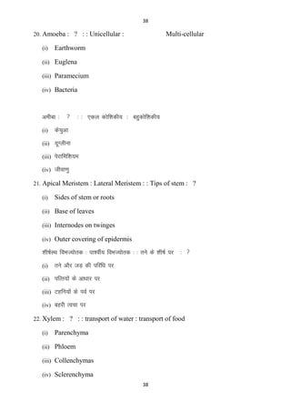 38

20. Amoeba : ? : : Unicellular :
(i)

Multi-cellular

Earthworm

(ii) Euglena
(iii) Paramecium
(iv) Bacteria

vehck %
(i)



% % ,dy dksf‛kdh; % cgqdksf‛kdh;

dspqvk

(ii) ;wXyhuk
(iii) isjkfef‛k;e
(iv) thok.kq
21. Apical Meristem : Lateral Meristem : : Tips of stem : ?
(i)

Sides of stem or roots

(ii) Base of leaves
(iii) Internodes on twinges
(iv) Outer covering of epidermis

‚kh’kZLFk foHkT;ksrd % ik‛ohZ; foHkT;ksrd % % rus ds ‚kh’kZ ij
(i)

% 

rus vkSj tM+ dh ifjf/k ij

(ii) ifRr;ksa ds vk/kkj ij
(iii) Vgfu;ksa ds ioZ ij
(iv) Ckgjh Ropk ij
22. Xylem : ? : : transport of water : transport of food
(i)

Parenchyma

(ii) Phloem
(iii) Collenchymas
(iv) Sclerenchyma
38

 